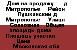 Дом на продажу 1/2 д Митрополье  › Район ­ Пушкинский д Митрополье  › Улица ­ Совхозная › Общая площадь дома ­ 50 › Площадь участка ­ 14 › Цена ­ 8 000 000 - Московская обл. Недвижимость » Дома, коттеджи, дачи продажа   . Московская обл.